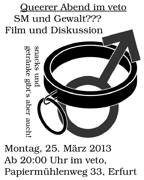 25.03.2013, 20:00 Uhr, Queerer Abend im veto, Film und Diskussion zum Thema SM und Gewalt???, Snacks und Getränke gibt's aber auch! ACHTUNG! Inhaltswarnung: explizite Sexszenen, Institutionelle Gewalt (Knast, Heim), Körperliche Gewalt.